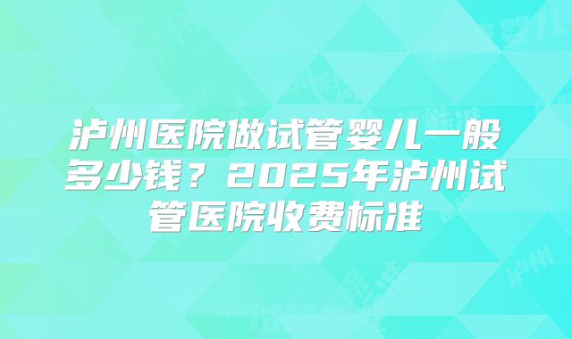 泸州医院做试管婴儿一般多少钱？2025年泸州试管医院收费标准