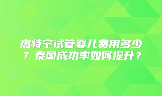 杰特宁试管婴儿费用多少？泰国成功率如何提升？