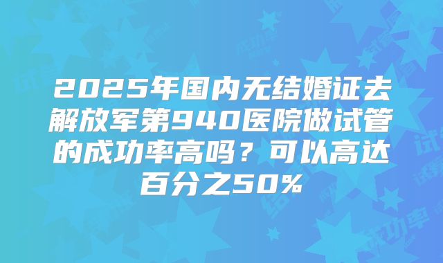 2025年国内无结婚证去解放军第940医院做试管的成功率高吗？可以高达百分之50%