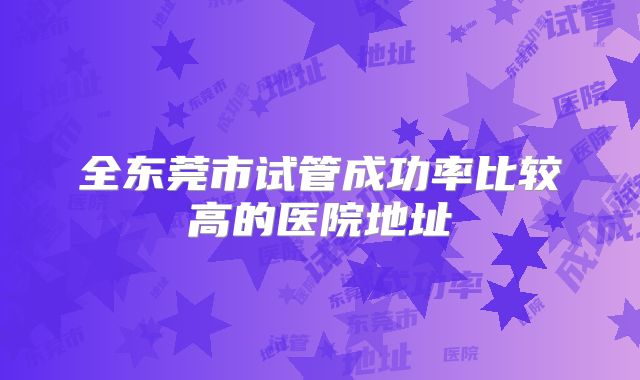 全东莞市试管成功率比较高的医院地址