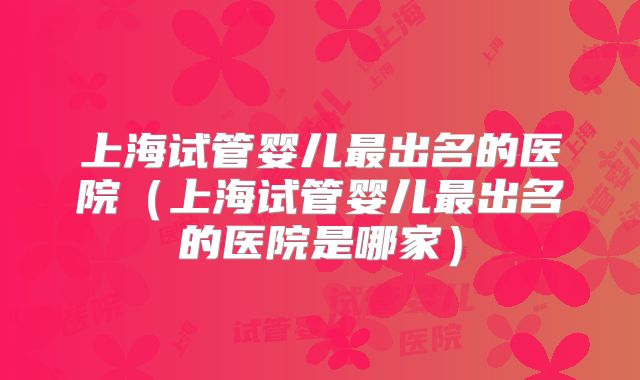 上海试管婴儿最出名的医院（上海试管婴儿最出名的医院是哪家）