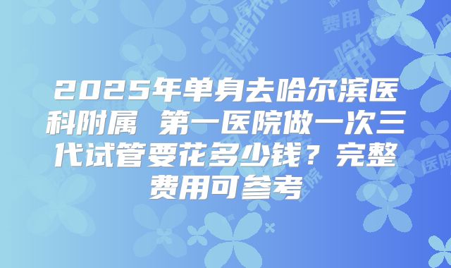 2025年单身去哈尔滨医科附属 第一医院做一次三代试管要花多少钱?完整费用可参考