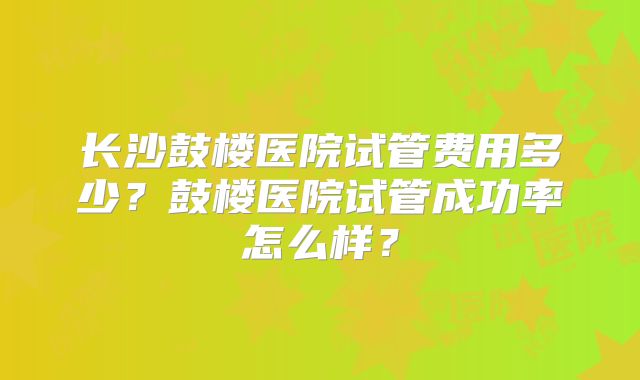 长沙鼓楼医院试管费用多少？鼓楼医院试管成功率怎么样？