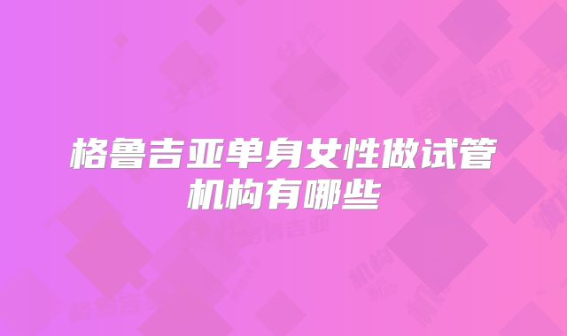 格鲁吉亚单身女性做试管机构有哪些