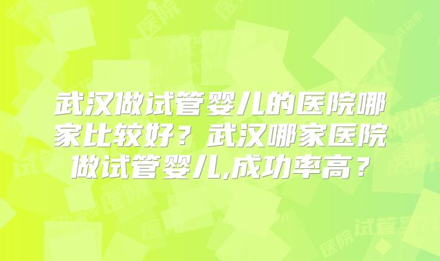 武汉做试管婴儿的医院哪家比较好?武汉哪家医院做试管婴儿,成功率高?