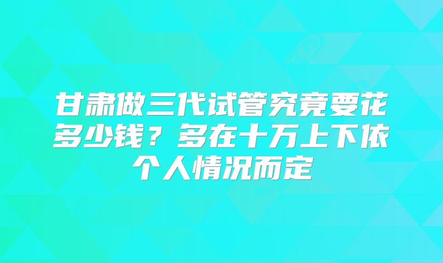 甘肃做三代试管究竟要花多少钱？多在十万上下依个人情况而定