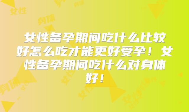 女性备孕期间吃什么比较好怎么吃才能更好受孕！女性备孕期间吃什么对身体好！