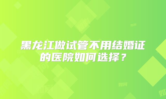 黑龙江做试管不用结婚证的医院如何选择？