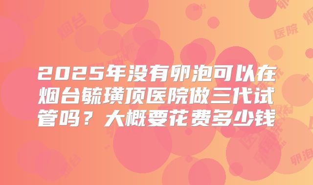 2025年没有卵泡可以在烟台毓璜顶医院做三代试管吗?大概要花费多少钱