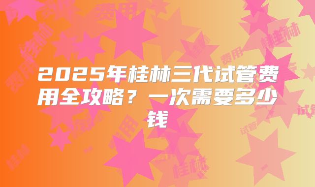2025年桂林三代试管费用全攻略?一次需要多少钱