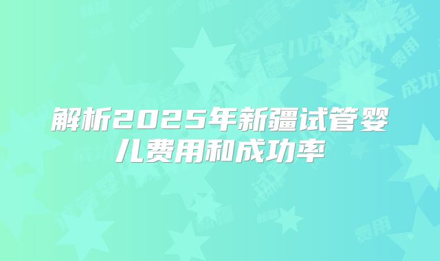 解析2025年新疆试管婴儿费用和成功率