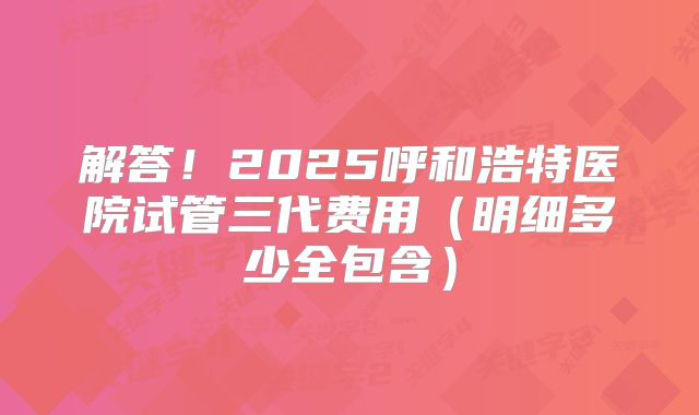 解答!2025呼和浩特医院试管三代费用(明细多少全包含)