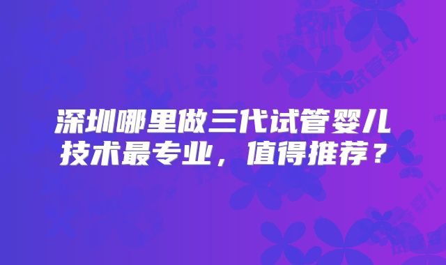 深圳哪里做三代试管婴儿技术最专业,值得推荐?