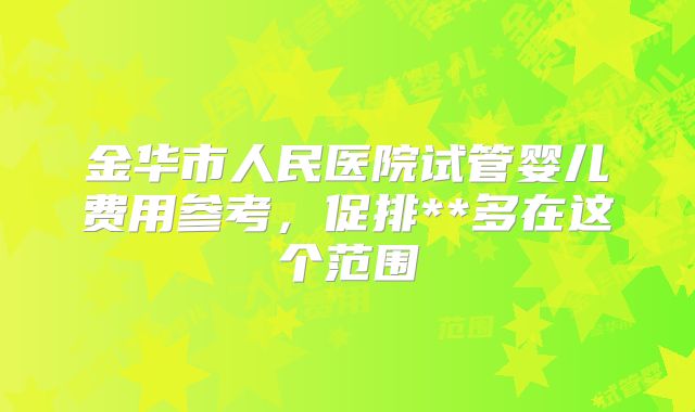 金华市人民医院试管婴儿费用参考,促排**多在这个范围