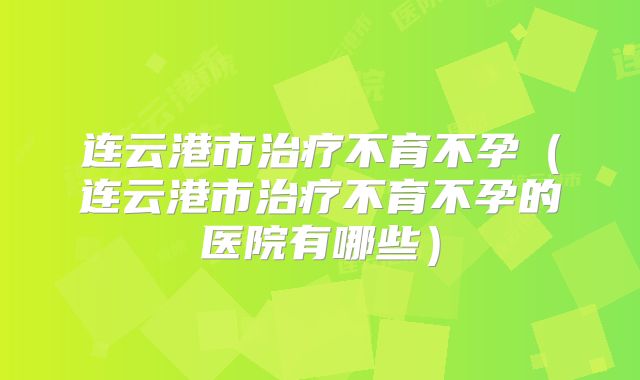 连云港市治疗不育不孕（连云港市治疗不育不孕的医院有哪些）
