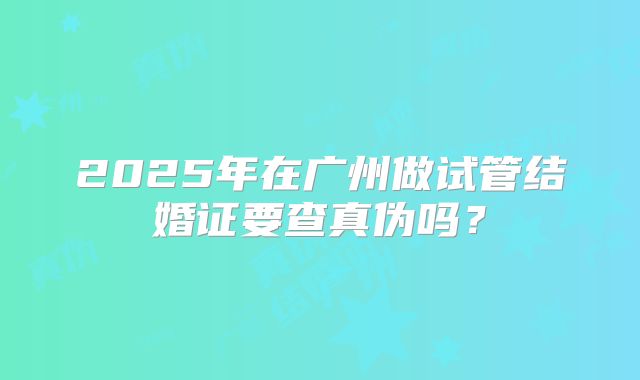 2025年在广州做试管结婚证要查真伪吗?