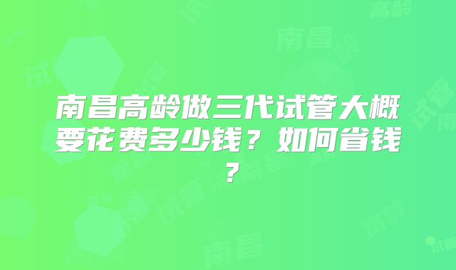 南昌高龄做三代试管大概要花费多少钱?如何省钱?