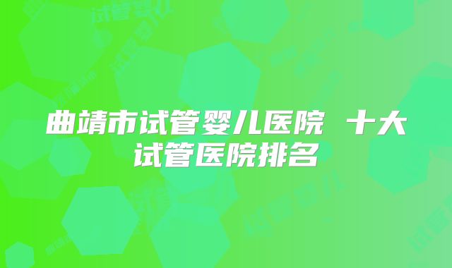 曲靖市试管婴儿医院 十大试管医院排名