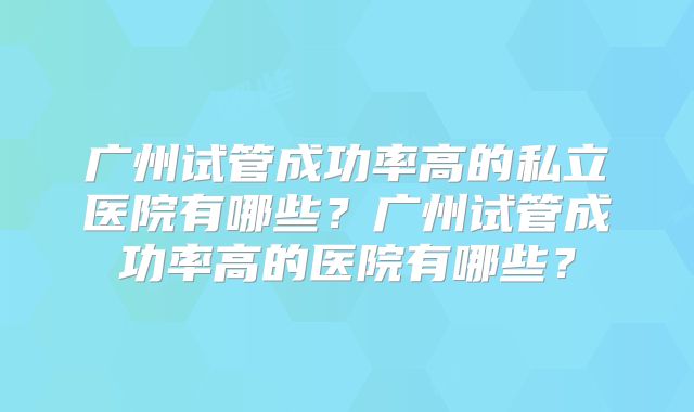 广州试管成功率高的私立医院有哪些?广州试管成功率高的医院有哪些?