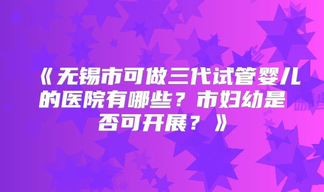 《无锡市可做三代试管婴儿的医院有哪些？市妇幼是否可开展？》