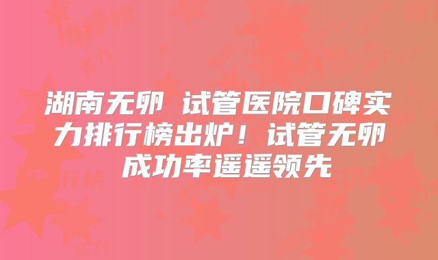 湖南无卵�试管医院口碑实力排行榜出炉！试管无卵�成功率遥遥领先
