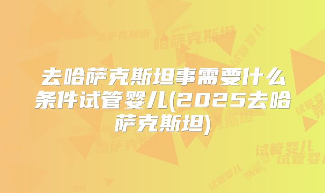 去哈萨克斯坦事需要什么条件试管婴儿(2025去哈萨克斯坦)