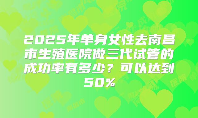 2025年单身女性去南昌市生殖医院做三代试管的成功率有多少?可以达到50%