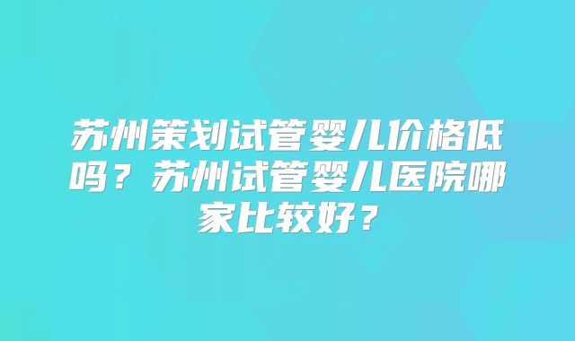 苏州策划试管婴儿价格低吗？苏州试管婴儿医院哪家比较好？