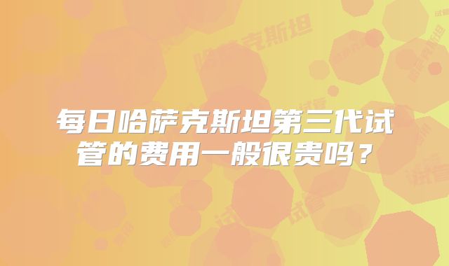 每日哈萨克斯坦第三代试管的费用一般很贵吗?
