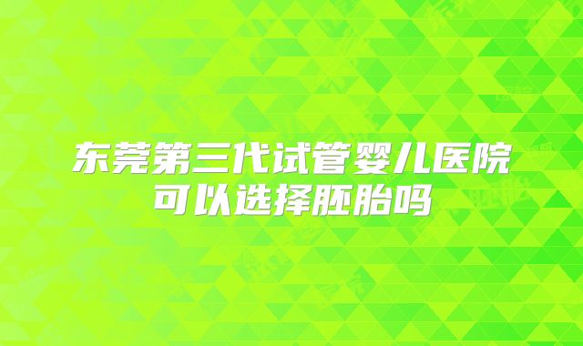 东莞第三代试管婴儿医院可以选择胚胎吗