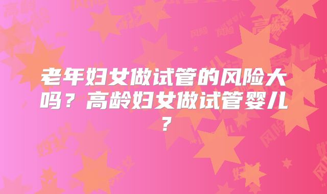 老年妇女做试管的风险大吗?高龄妇女做试管婴儿?