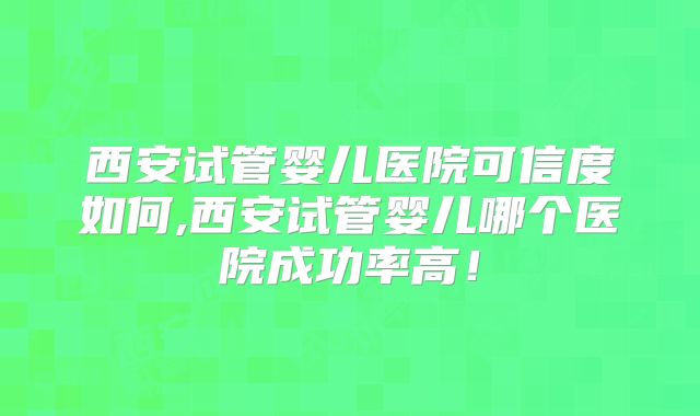 西安试管婴儿医院可信度如何,西安试管婴儿哪个医院成功率高！