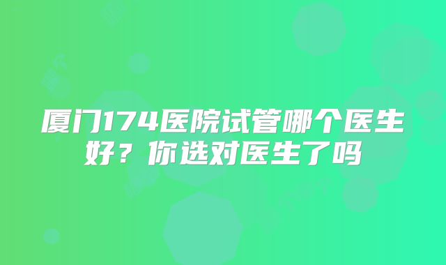 厦门174医院试管哪个医生好？你选对医生了吗