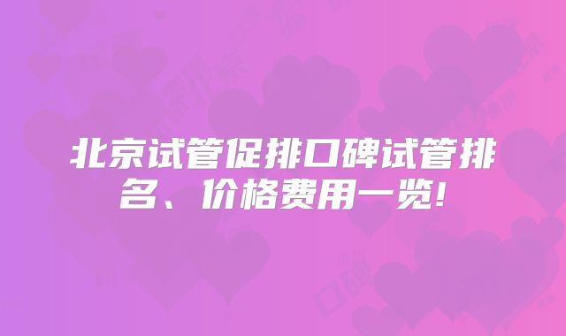 北京试管促排口碑试管排名、价格费用一览!