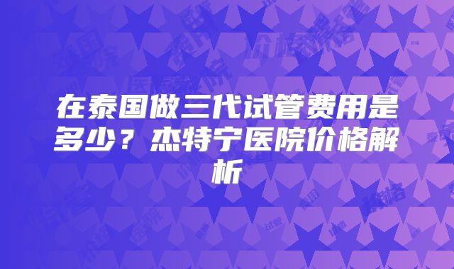 在泰国做三代试管费用是多少?杰特宁医院价格解析