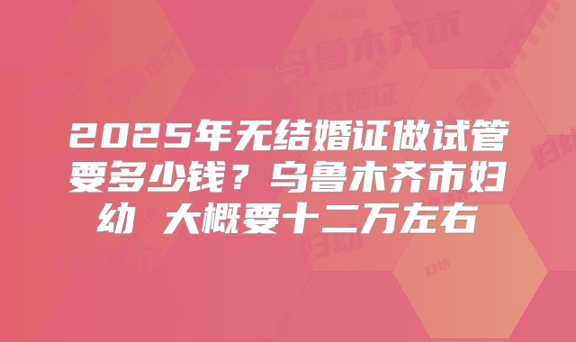 2025年无结婚证做试管要多少钱?乌鲁木齐市妇幼 大概要十二万左右
