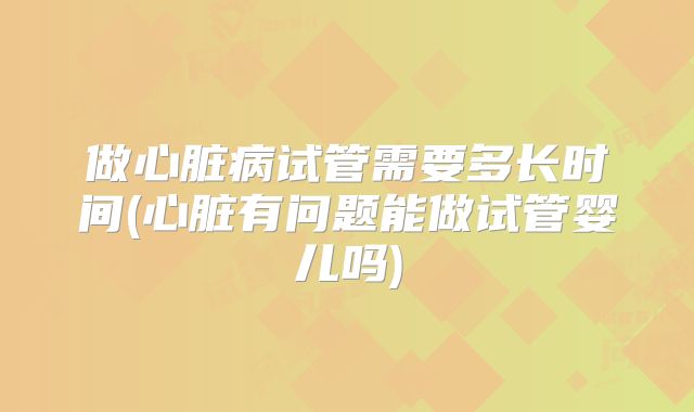 做心脏病试管需要多长时间(心脏有问题能做试管婴儿吗)