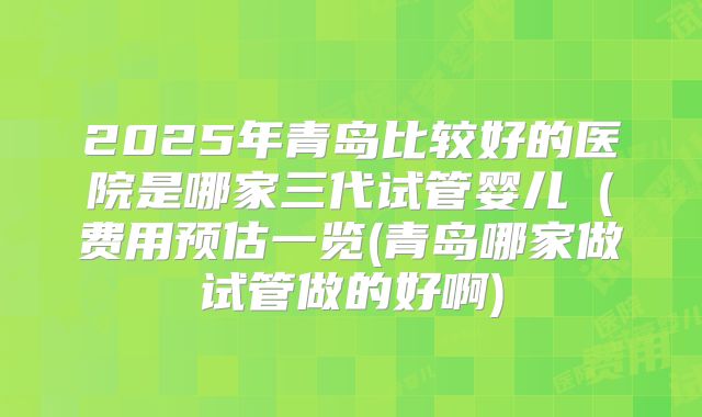 2025年青岛比较好的医院是哪家三代试管婴儿（费用预估一览(青岛哪家做试管做的好啊)