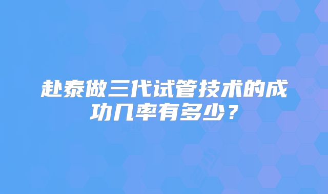 赴泰做三代试管技术的成功几率有多少?