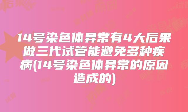 14号染色体异常有4大后果做三代试管能避免多种疾病(14号染色体异常的原因造成的)