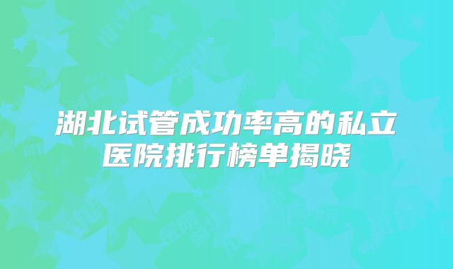 湖北试管成功率高的私立医院排行榜单揭晓