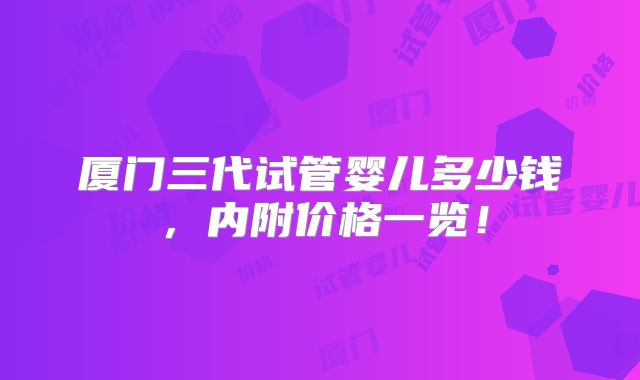 厦门三代试管婴儿多少钱,内附价格一览!
