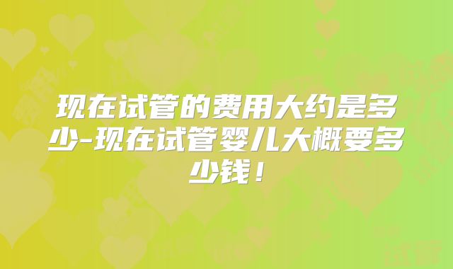 现在试管的费用大约是多少-现在试管婴儿大概要多少钱!
