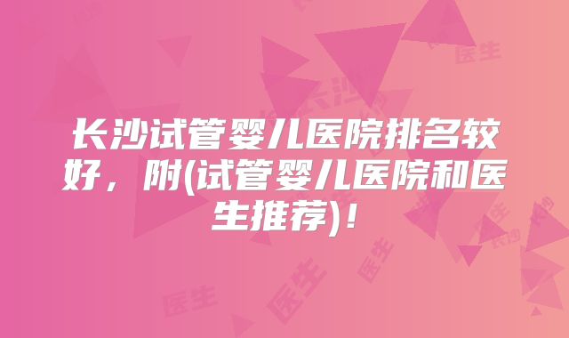 长沙试管婴儿医院排名较好,附(试管婴儿医院和医生推荐)!