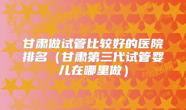 甘肃做试管比较好的医院排名（甘肃第三代试管婴儿在哪里做）
