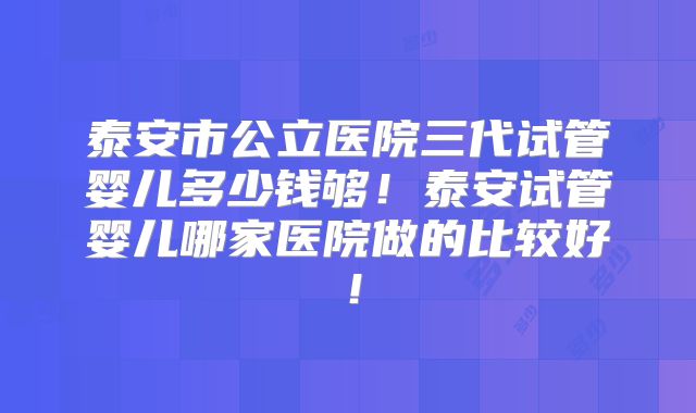 泰安市公立医院三代试管婴儿多少钱够！泰安试管婴儿哪家医院做的比较好！