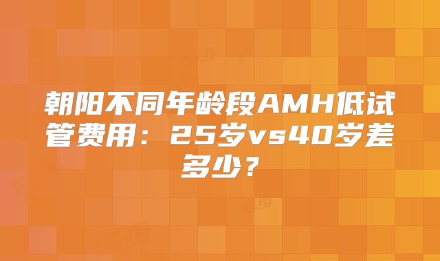 朝阳不同年龄段AMH低试管费用:25岁vs40岁差多少?