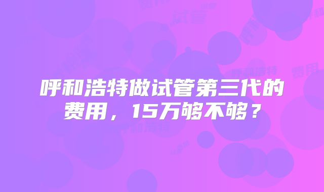 呼和浩特做试管第三代的费用,15万够不够?