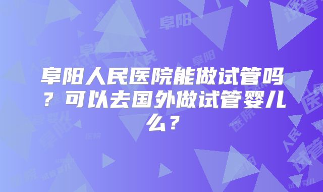 阜阳人民医院能做试管吗?可以去国外做试管婴儿么?