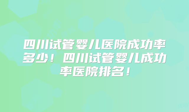 四川试管婴儿医院成功率多少！四川试管婴儿成功率医院排名！